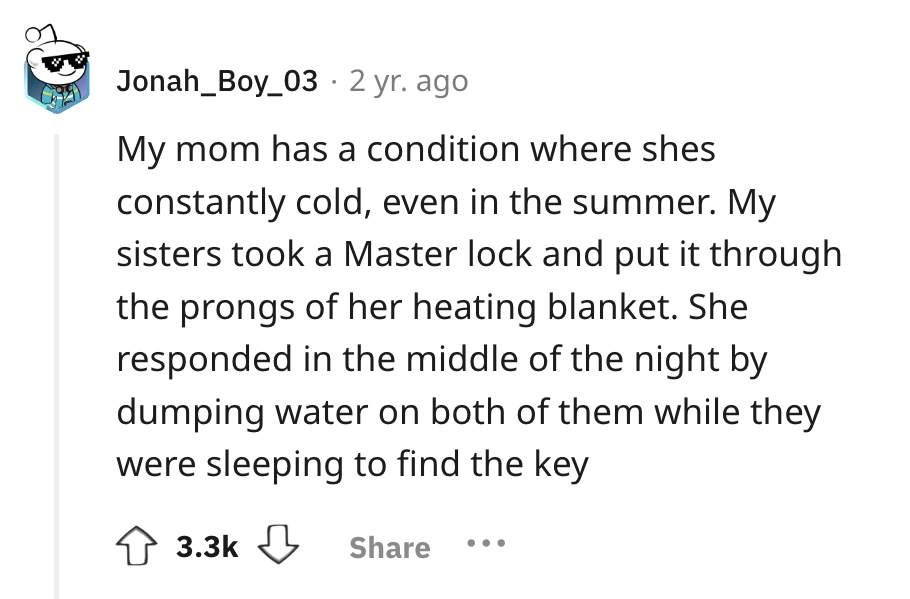 number - Jonah_Boy_03 2 yr. ago My mom has a condition where shes constantly cold, even in the summer. My sisters took a Master lock and put it through the prongs of her heating blanket. She responded in the middle of the night by dumping water on both of